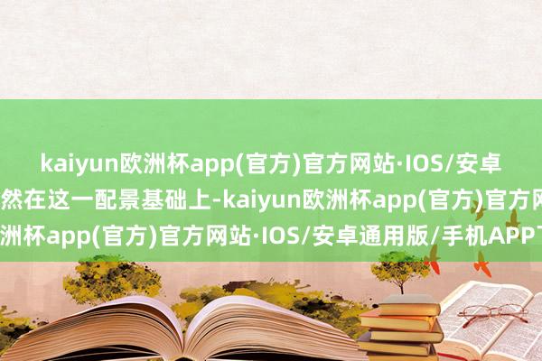 kaiyun欧洲杯app(官方)官方网站·IOS/安卓通用版/手机APP下载诚然在这一配景基础上-kaiyun欧洲杯app(官方)官方网站·IOS/安卓通用版/手机APP下载