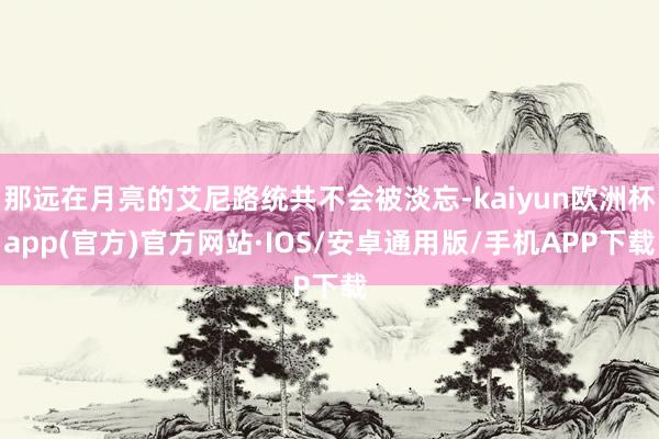 那远在月亮的艾尼路统共不会被淡忘-kaiyun欧洲杯app(官方)官方网站·IOS/安卓通用版/手机APP下载