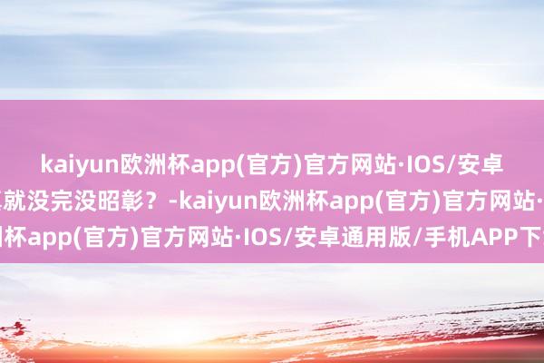 kaiyun欧洲杯app(官方)官方网站·IOS/安卓通用版/手机APP下载真就没完没昭彰？-kaiyun欧洲杯app(官方)官方网站·IOS/安卓通用版/手机APP下载