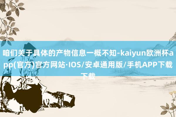 咱们关于具体的产物信息一概不知-kaiyun欧洲杯app(官方)官方网站·IOS/安卓通用版/手机APP下载