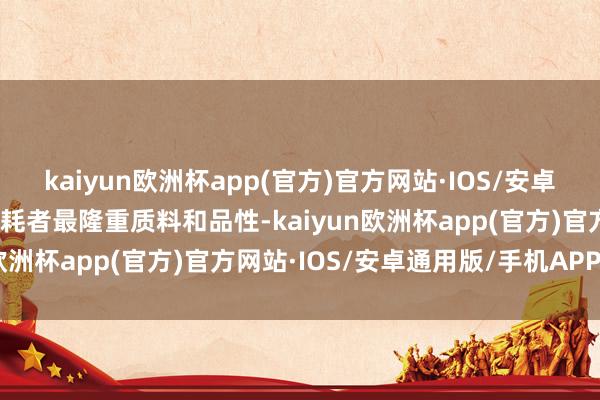 kaiyun欧洲杯app(官方)官方网站·IOS/安卓通用版/手机APP下载消耗者最隆重质料和品性-kaiyun欧洲杯app(官方)官方网站·IOS/安卓通用版/手机APP下载