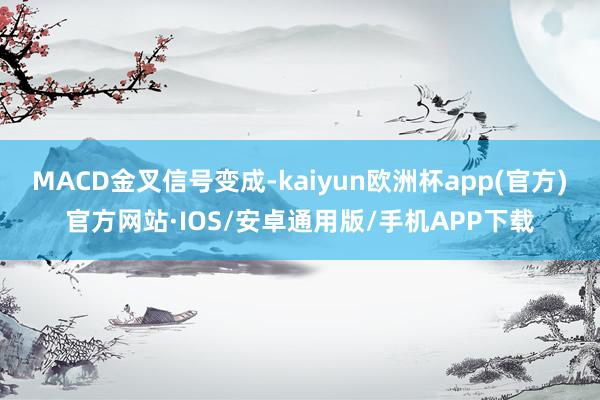 MACD金叉信号变成-kaiyun欧洲杯app(官方)官方网站·IOS/安卓通用版/手机APP下载