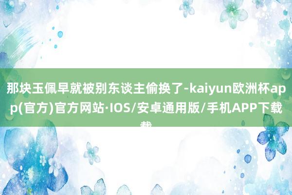 那块玉佩早就被别东谈主偷换了-kaiyun欧洲杯app(官方)官方网站·IOS/安卓通用版/手机APP下载