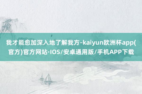 我才能愈加深入地了解我方-kaiyun欧洲杯app(官方)官方网站·IOS/安卓通用版/手机APP下载