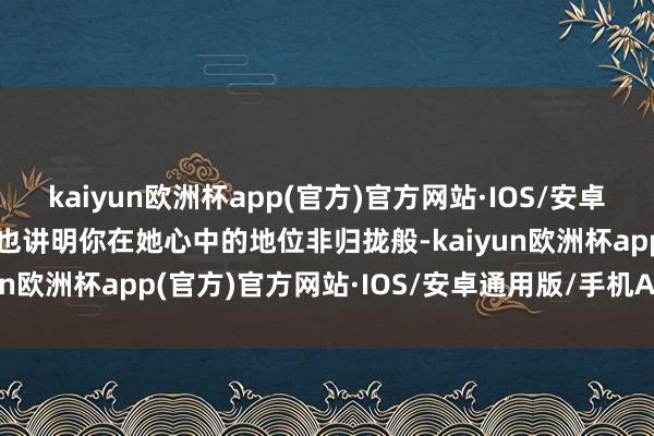 kaiyun欧洲杯app(官方)官方网站·IOS/安卓通用版/手机APP下载那也讲明你在她心中的地位非归拢般-kaiyun欧洲杯app(官方)官方网站·IOS/安卓通用版/手机APP下载