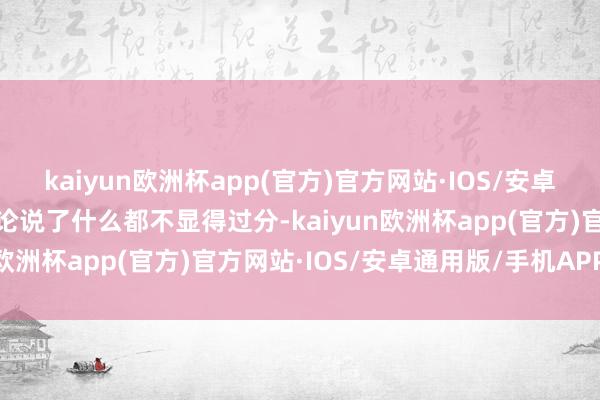 kaiyun欧洲杯app(官方)官方网站·IOS/安卓通用版/手机APP下载岂论说了什么都不显得过分-kaiyun欧洲杯app(官方)官方网站·IOS/安卓通用版/手机APP下载