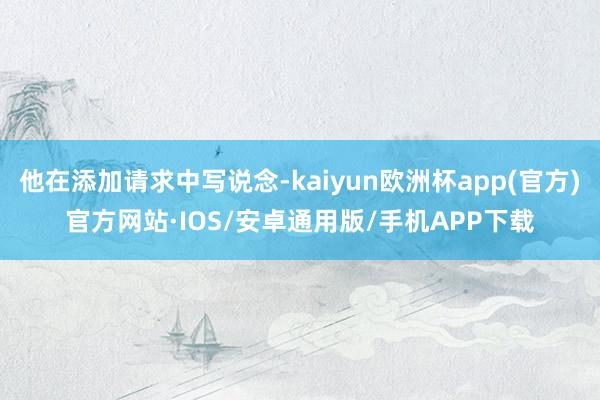 他在添加请求中写说念-kaiyun欧洲杯app(官方)官方网站·IOS/安卓通用版/手机APP下载