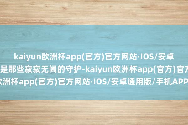 kaiyun欧洲杯app(官方)官方网站·IOS/安卓通用版/手机APP下载而是那些寂寂无闻的守护-kaiyun欧洲杯app(官方)官方网站·IOS/安卓通用版/手机APP下载