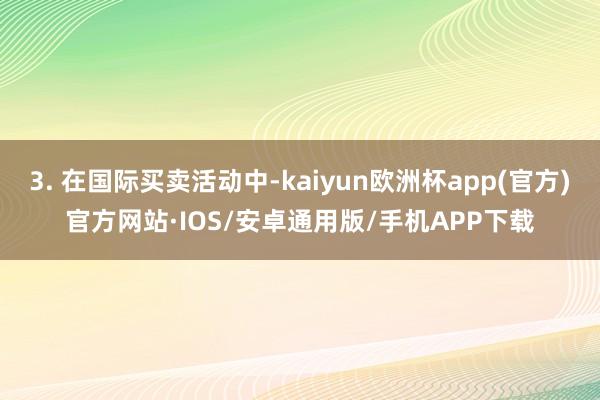 3. 在国际买卖活动中-kaiyun欧洲杯app(官方)官方网站·IOS/安卓通用版/手机APP下载