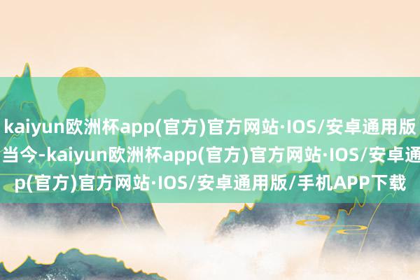 kaiyun欧洲杯app(官方)官方网站·IOS/安卓通用版/手机APP下载        当今-kaiyun欧洲杯app(官方)官方网站·IOS/安卓通用版/手机APP下载