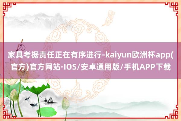 家具考据责任正在有序进行-kaiyun欧洲杯app(官方)官方网站·IOS/安卓通用版/手机APP下载