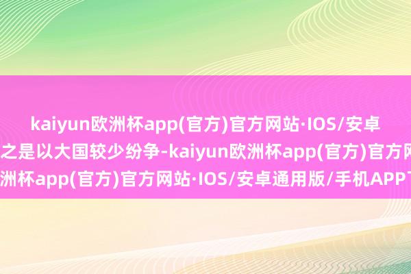 kaiyun欧洲杯app(官方)官方网站·IOS/安卓通用版/手机APP下载而之是以大国较少纷争-kaiyun欧洲杯app(官方)官方网站·IOS/安卓通用版/手机APP下载