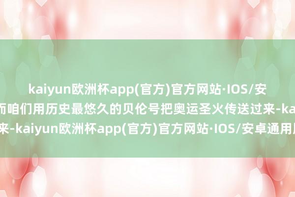 kaiyun欧洲杯app(官方)官方网站·IOS/安卓通用版/手机APP下载而咱们用历史最悠久的贝伦号把奥运圣火传送过来-kaiyun欧洲杯app(官方)官方网站·IOS/安卓通用版/手机APP下载