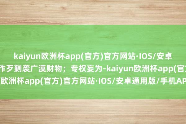 kaiyun欧洲杯app(官方)官方网站·IOS/安卓通用版/手机APP下载并作歹剿袭广漠财物；专权妄为-kaiyun欧洲杯app(官方)官方网站·IOS/安卓通用版/手机APP下载