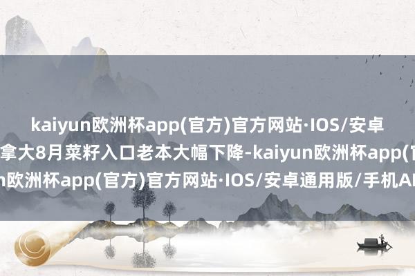 kaiyun欧洲杯app(官方)官方网站·IOS/安卓通用版/手机APP下载加拿大8月菜籽入口老本大幅下降-kaiyun欧洲杯app(官方)官方网站·IOS/安卓通用版/手机APP下载