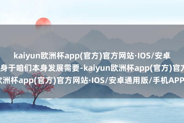 kaiyun欧洲杯app(官方)官方网站·IOS/安卓通用版/手机APP下载容身于咱们本身发展需要-kaiyun欧洲杯app(官方)官方网站·IOS/安卓通用版/手机APP下载