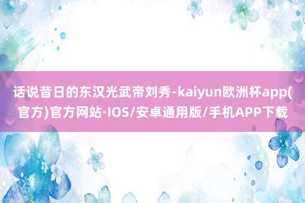 话说昔日的东汉光武帝刘秀-kaiyun欧洲杯app(官方)官方网站·IOS/安卓通用版/手机APP下载