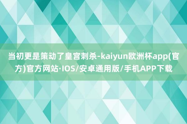 当初更是策动了皇宫刺杀-kaiyun欧洲杯app(官方)官方网站·IOS/安卓通用版/手机APP下载