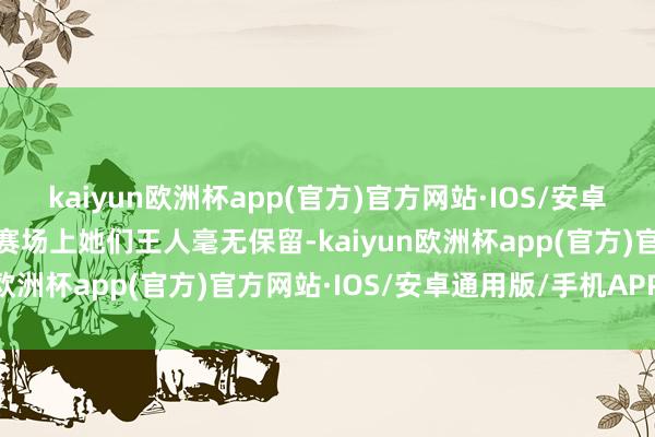 kaiyun欧洲杯app(官方)官方网站·IOS/安卓通用版/手机APP下载在赛场上她们王人毫无保留-kaiyun欧洲杯app(官方)官方网站·IOS/安卓通用版/手机APP下载