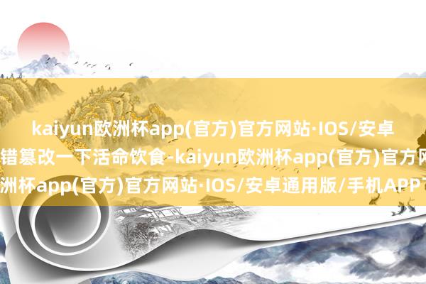 kaiyun欧洲杯app(官方)官方网站·IOS/安卓通用版/手机APP下载不错篡改一下活命饮食-kaiyun欧洲杯app(官方)官方网站·IOS/安卓通用版/手机APP下载