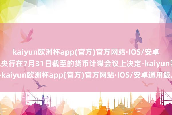 kaiyun欧洲杯app(官方)官方网站·IOS/安卓通用版/手机APP下载日本央行在7月31日截至的货币计谋会议上决定-kaiyun欧洲杯app(官方)官方网站·IOS/安卓通用版/手机APP下载