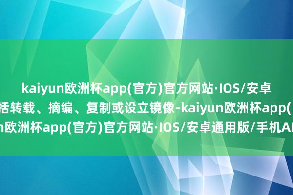 kaiyun欧洲杯app(官方)官方网站·IOS/安卓通用版/手机APP下载包括转载、摘编、复制或设立镜像-kaiyun欧洲杯app(官方)官方网站·IOS/安卓通用版/手机APP下载