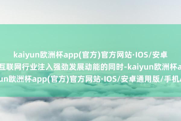 kaiyun欧洲杯app(官方)官方网站·IOS/安卓通用版/手机APP下载为互联网行业注入强劲发展动能的同时-kaiyun欧洲杯app(官方)官方网站·IOS/安卓通用版/手机APP下载