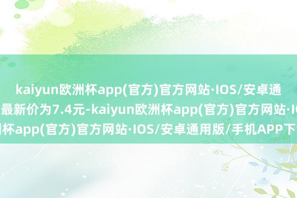 kaiyun欧洲杯app(官方)官方网站·IOS/安卓通用版/手机APP下载正股最新价为7.4元-kaiyun欧洲杯app(官方)官方网站·IOS/安卓通用版/手机APP下载