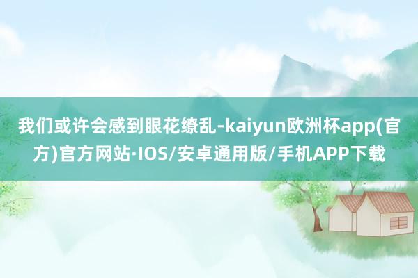 我们或许会感到眼花缭乱-kaiyun欧洲杯app(官方)官方网站·IOS/安卓通用版/手机APP下载