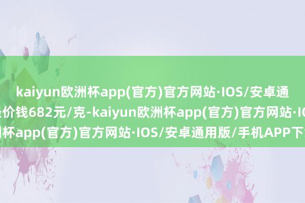 kaiyun欧洲杯app(官方)官方网站·IOS/安卓通用版/手机APP下载金条价钱682元/克-kaiyun欧洲杯app(官方)官方网站·IOS/安卓通用版/手机APP下载