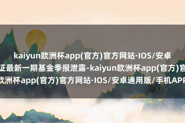 kaiyun欧洲杯app(官方)官方网站·IOS/安卓通用版/手机APP下载凭证最新一期基金季报泄露-kaiyun欧洲杯app(官方)官方网站·IOS/安卓通用版/手机APP下载