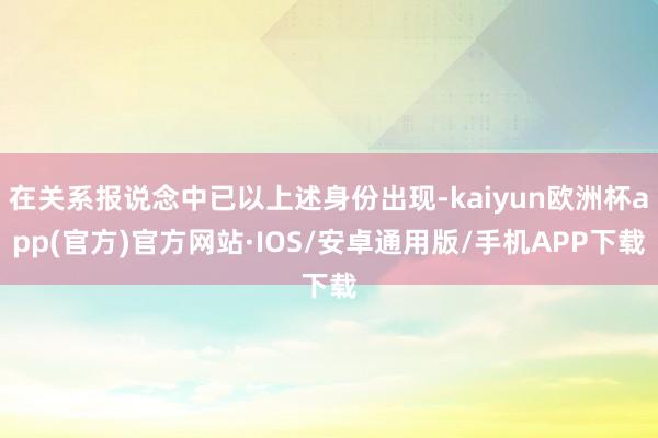 在关系报说念中已以上述身份出现-kaiyun欧洲杯app(官方)官方网站·IOS/安卓通用版/手机APP下载