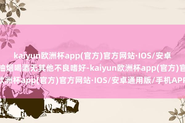 kaiyun欧洲杯app(官方)官方网站·IOS/安卓通用版/手机APP下载不抽烟喝酒无其他不良嗜好-kaiyun欧洲杯app(官方)官方网站·IOS/安卓通用版/手机APP下载