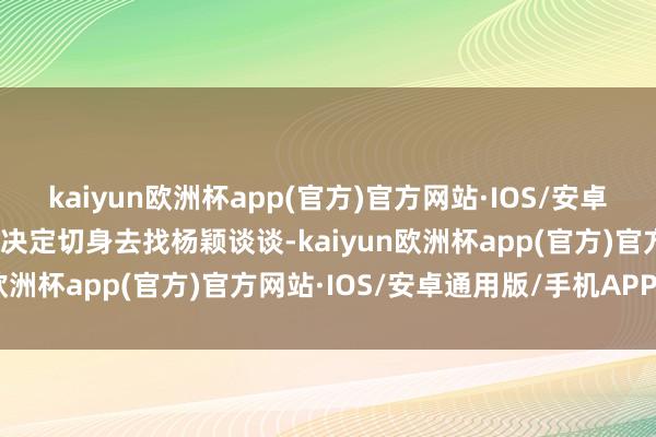 kaiyun欧洲杯app(官方)官方网站·IOS/安卓通用版/手机APP下载我决定切身去找杨颖谈谈-kaiyun欧洲杯app(官方)官方网站·IOS/安卓通用版/手机APP下载