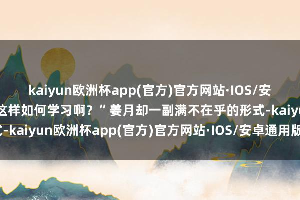 kaiyun欧洲杯app(官方)官方网站·IOS/安卓通用版/手机APP下载这样如何学习啊？”姜月却一副满不在乎的形式-kaiyun欧洲杯app(官方)官方网站·IOS/安卓通用版/手机APP下载