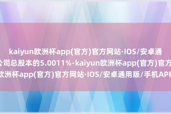 kaiyun欧洲杯app(官方)官方网站·IOS/安卓通用版/手机APP下载占公司总股本的5.0011%-kaiyun欧洲杯app(官方)官方网站·IOS/安卓通用版/手机APP下载