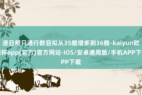 逐日船只通行数目拟从35艘增多到36艘-kaiyun欧洲杯app(官方)官方网站·IOS/安卓通用版/手机APP下载