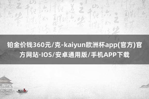 铂金价钱360元/克-kaiyun欧洲杯app(官方)官方网站·IOS/安卓通用版/手机APP下载