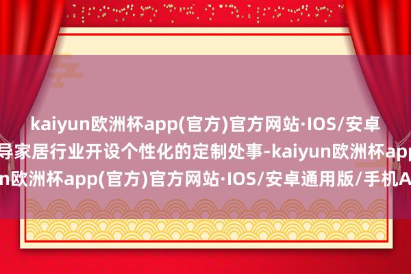 kaiyun欧洲杯app(官方)官方网站·IOS/安卓通用版/手机APP下载指导家居行业开设个性化的定制处事-kaiyun欧洲杯app(官方)官方网站·IOS/安卓通用版/手机APP下载