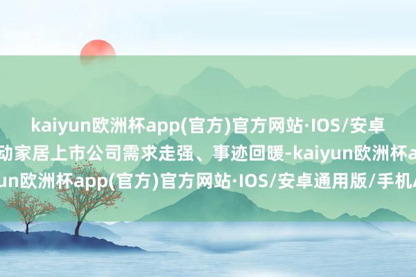 kaiyun欧洲杯app(官方)官方网站·IOS/安卓通用版/手机APP下载带动家居上市公司需求走强、事迹回暖-kaiyun欧洲杯app(官方)官方网站·IOS/安卓通用版/手机APP下载