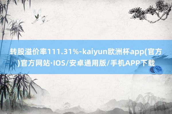 转股溢价率111.31%-kaiyun欧洲杯app(官方)官方网站·IOS/安卓通用版/手机APP下载