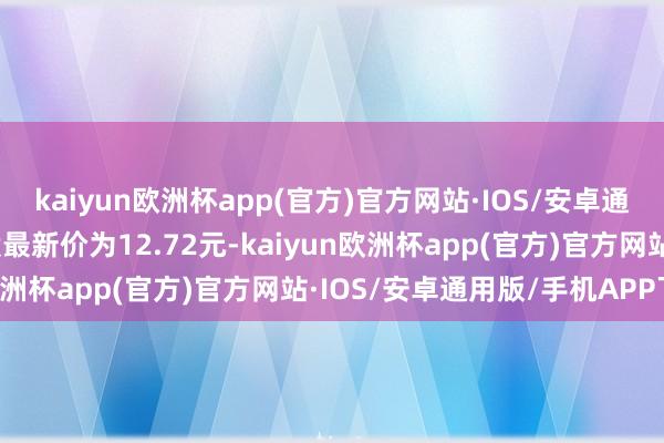 kaiyun欧洲杯app(官方)官方网站·IOS/安卓通用版/手机APP下载正股最新价为12.72元-kaiyun欧洲杯app(官方)官方网站·IOS/安卓通用版/手机APP下载