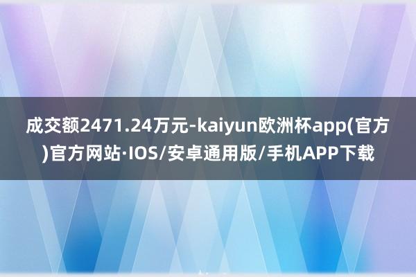 成交额2471.24万元-kaiyun欧洲杯app(官方)官方网站·IOS/安卓通用版/手机APP下载