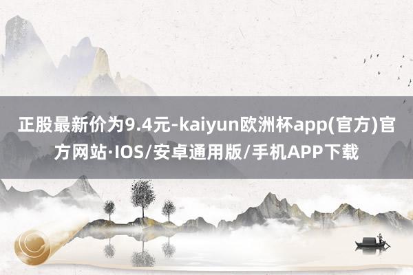 正股最新价为9.4元-kaiyun欧洲杯app(官方)官方网站·IOS/安卓通用版/手机APP下载