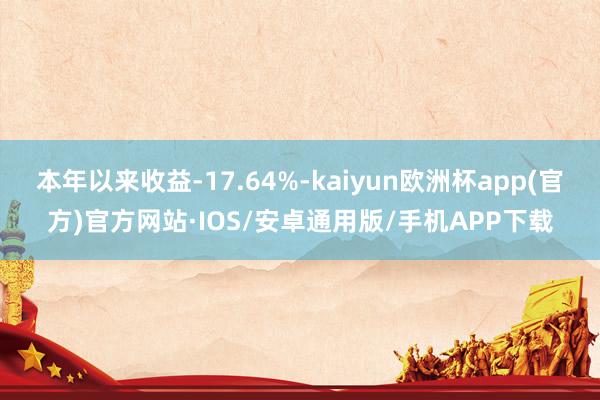 本年以来收益-17.64%-kaiyun欧洲杯app(官方)官方网站·IOS/安卓通用版/手机APP下载