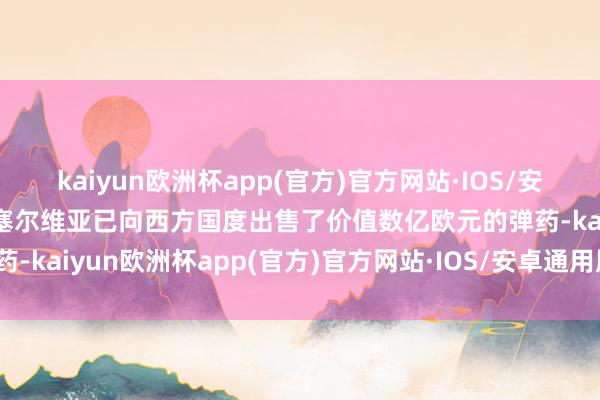 kaiyun欧洲杯app(官方)官方网站·IOS/安卓通用版/手机APP下载塞尔维亚已向西方国度出售了价值数亿欧元的弹药-kaiyun欧洲杯app(官方)官方网站·IOS/安卓通用版/手机APP下载