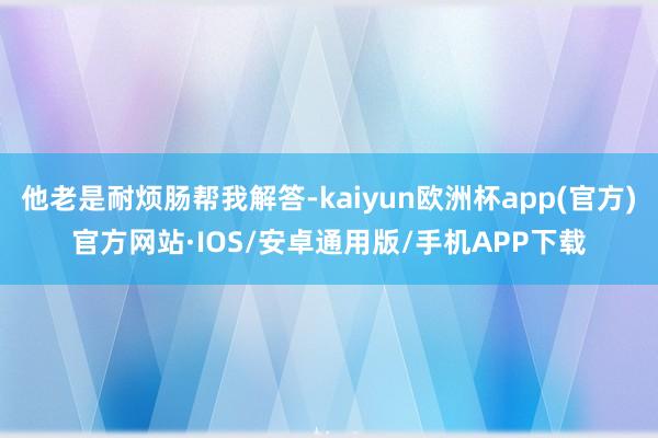 他老是耐烦肠帮我解答-kaiyun欧洲杯app(官方)官方网站·IOS/安卓通用版/手机APP下载