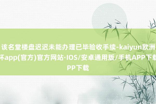 该名堂楼盘迟迟未能办理已毕验收手续-kaiyun欧洲杯app(官方)官方网站·IOS/安卓通用版/手机APP下载