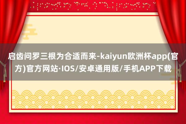 启齿问罗三根为合适而来-kaiyun欧洲杯app(官方)官方网站·IOS/安卓通用版/手机APP下载