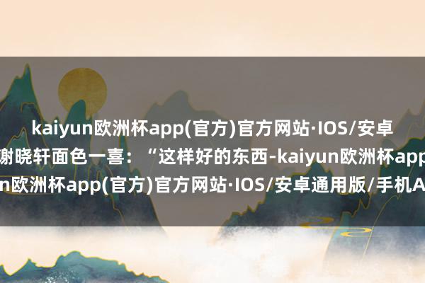 kaiyun欧洲杯app(官方)官方网站·IOS/安卓通用版/手机APP下载”谢晓轩面色一喜：“这样好的东西-kaiyun欧洲杯app(官方)官方网站·IOS/安卓通用版/手机APP下载